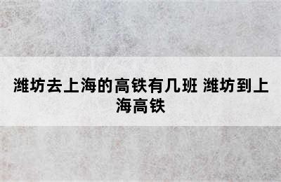 潍坊去上海的高铁有几班 潍坊到上海高铁